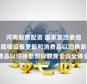 河南股票配资 国家发改委组织召开推动大规模设备更新和消费品以旧换新部际联席会议全体会议