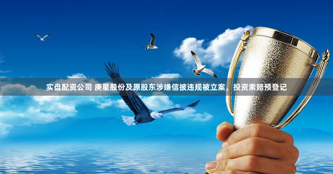 实盘配资公司 庚星股份及原股东涉嫌信披违规被立案，投资索赔预登记