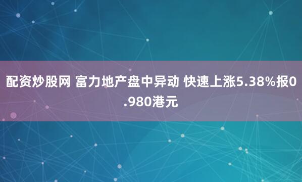 配资炒股网 富力地产盘中异动 快速上涨5.38%报0.980港元