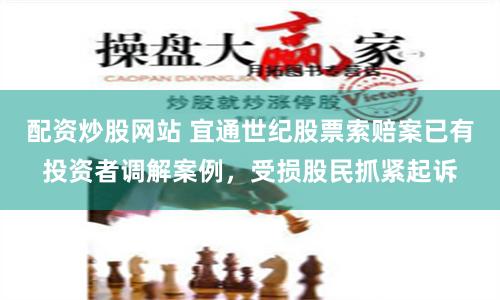 配资炒股网站 宜通世纪股票索赔案已有投资者调解案例，受损股民抓紧起诉