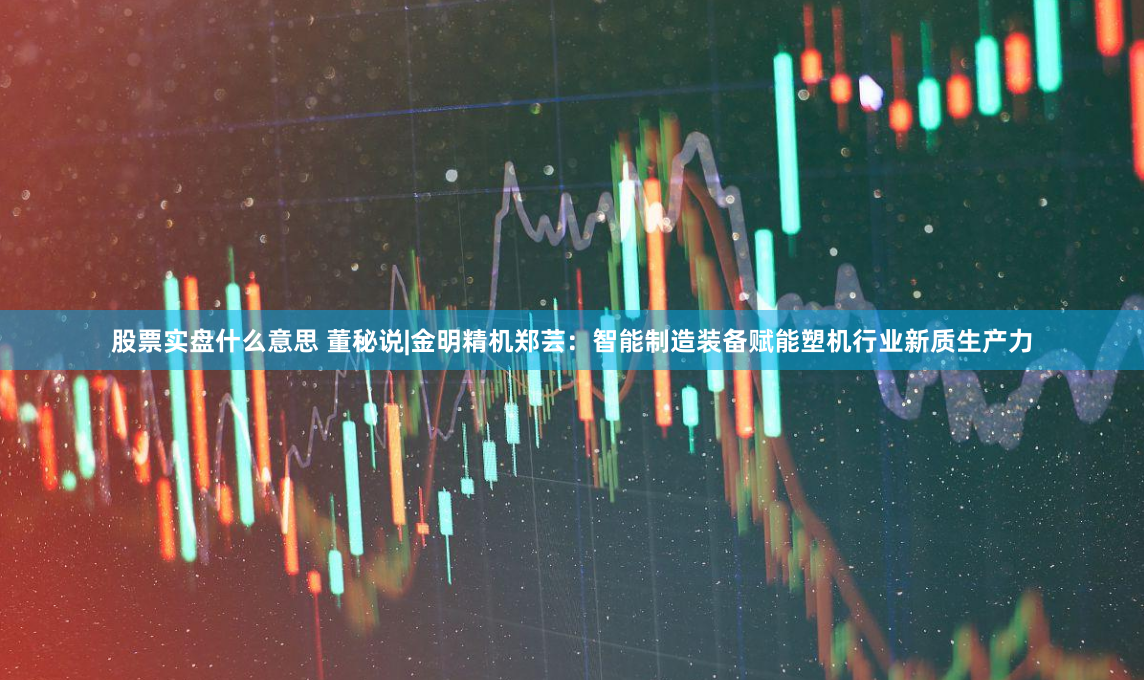 股票实盘什么意思 董秘说|金明精机郑芸：智能制造装备赋能塑机行业新质生产力