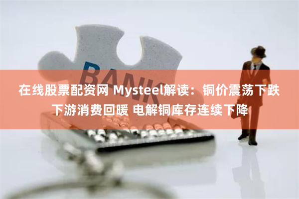 在线股票配资网 Mysteel解读：铜价震荡下跌下游消费回暖 电解铜库存连续下降