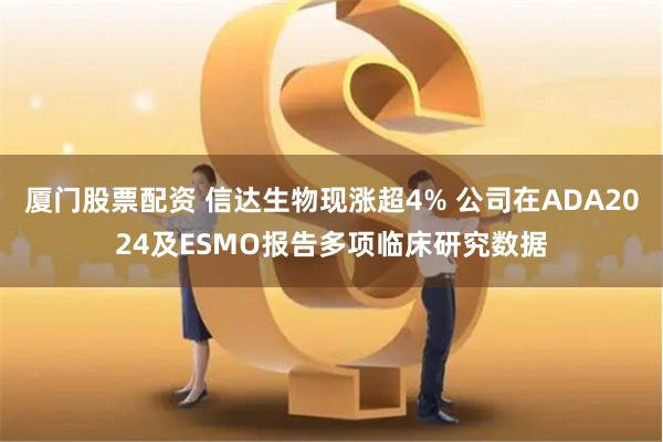厦门股票配资 信达生物现涨超4% 公司在ADA2024及ESMO报告多项临床研究数据