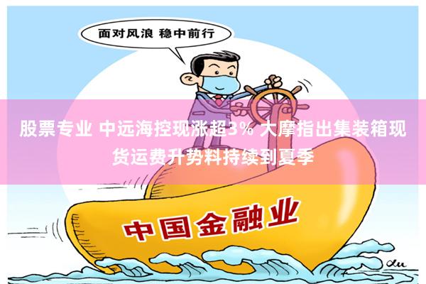 股票专业 中远海控现涨超3% 大摩指出集装箱现货运费升势料持续到夏季
