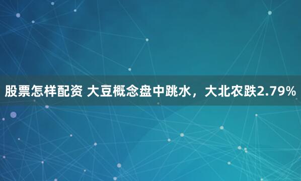 股票怎样配资 大豆概念盘中跳水，大北农跌2.79%