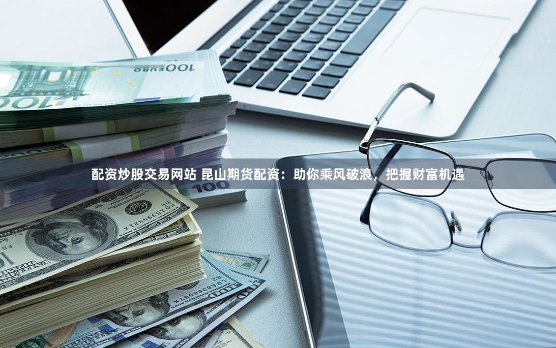 配资炒股交易网站 昆山期货配资：助你乘风破浪，把握财富机遇