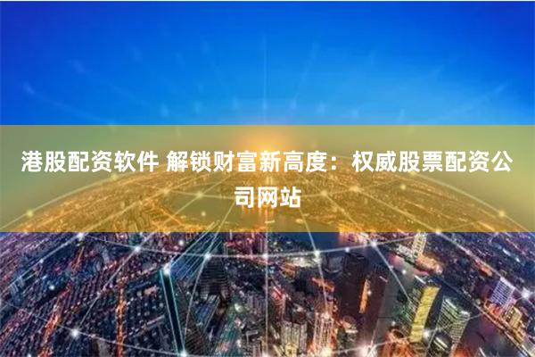 港股配资软件 解锁财富新高度：权威股票配资公司网站
