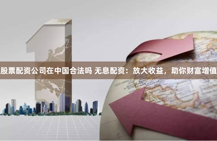 股票配资公司在中国合法吗 无息配资：放大收益，助你财富增值