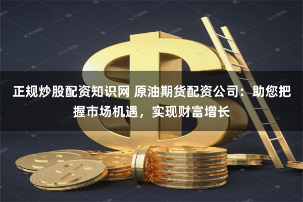 正规炒股配资知识网 原油期货配资公司：助您把握市场机遇，实现财富增长