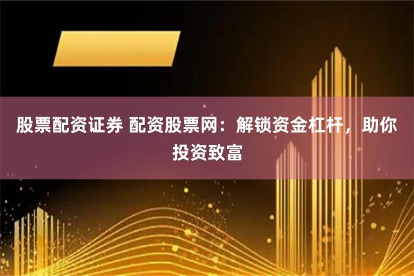 股票配资证券 配资股票网：解锁资金杠杆，助你投资致富