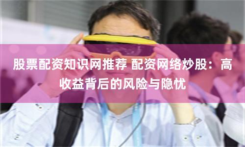 股票配资知识网推荐 配资网络炒股：高收益背后的风险与隐忧