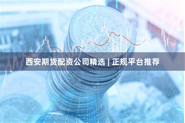 西安期货配资公司精选 | 正规平台推荐